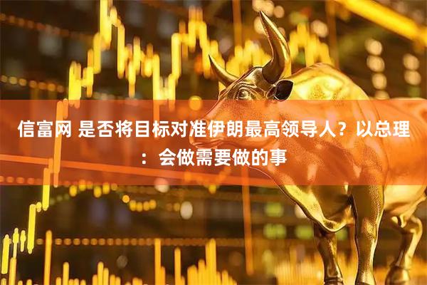 信富网 是否将目标对准伊朗最高领导人？以总理：会做需要做的事