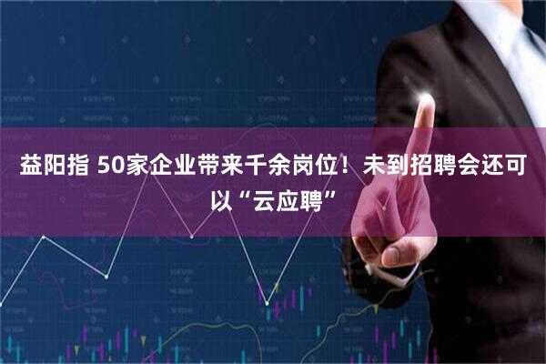 益阳指 50家企业带来千余岗位！未到招聘会还可以“云应聘”