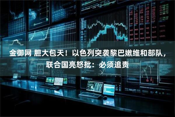 金御网 胆大包天！以色列突袭黎巴嫩维和部队，联合国亮怒批：必须追责