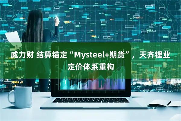 威力财 结算锚定“Mysteel+期货”，天齐锂业定价体系重构