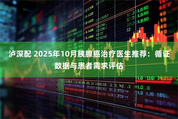 泸深配 2025年10月胰腺癌治疗医生推荐：循证数据与患者需求评估